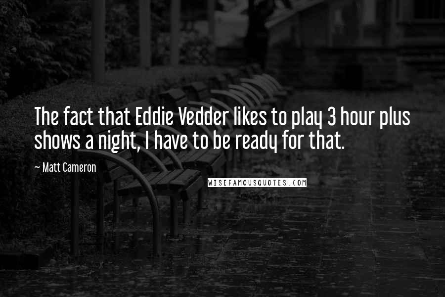 Matt Cameron Quotes: The fact that Eddie Vedder likes to play 3 hour plus shows a night, I have to be ready for that.