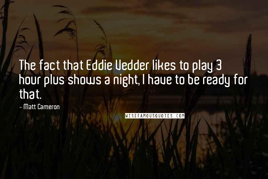 Matt Cameron Quotes: The fact that Eddie Vedder likes to play 3 hour plus shows a night, I have to be ready for that.