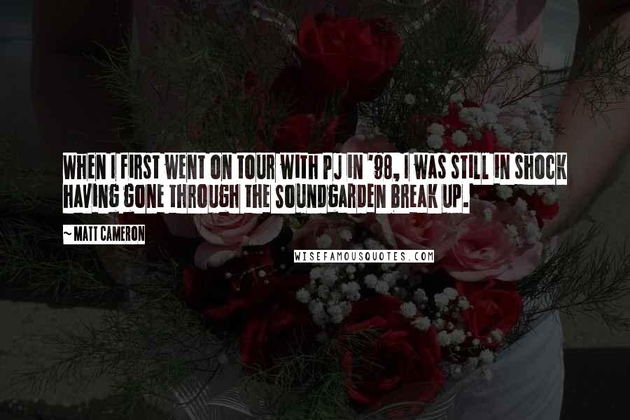 Matt Cameron Quotes: When I first went on tour with PJ in '98, I was still in shock having gone through the Soundgarden break up.