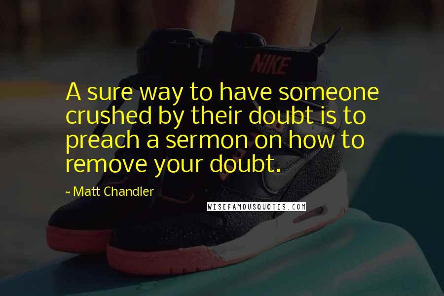 Matt Chandler Quotes: A sure way to have someone crushed by their doubt is to preach a sermon on how to remove your doubt.