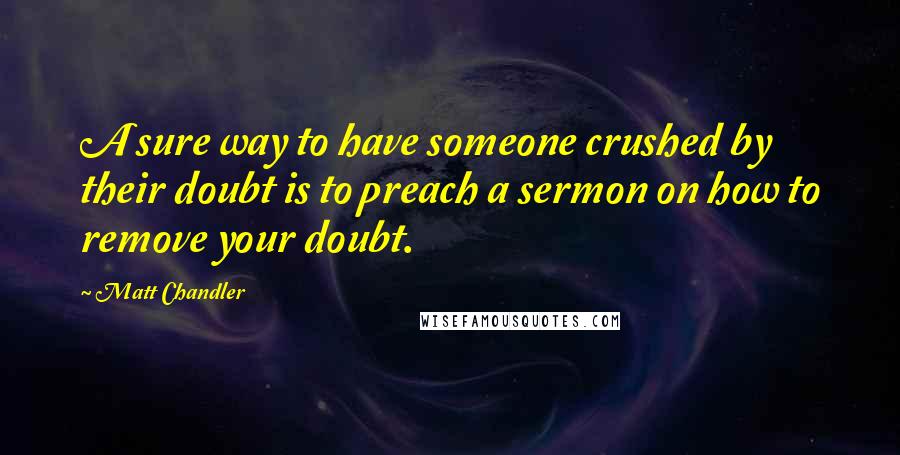 Matt Chandler Quotes: A sure way to have someone crushed by their doubt is to preach a sermon on how to remove your doubt.