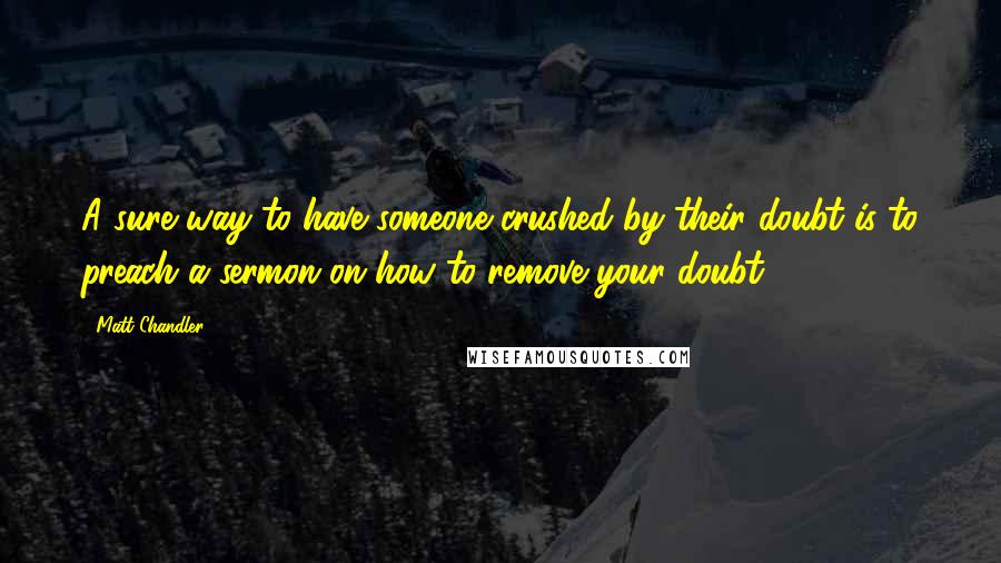 Matt Chandler Quotes: A sure way to have someone crushed by their doubt is to preach a sermon on how to remove your doubt.