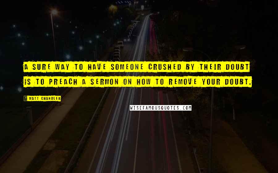 Matt Chandler Quotes: A sure way to have someone crushed by their doubt is to preach a sermon on how to remove your doubt.