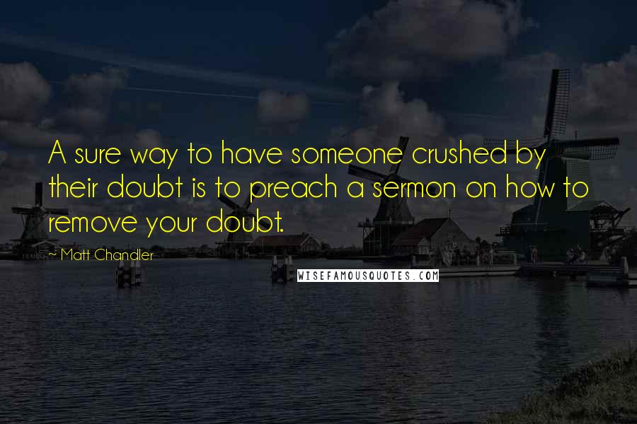 Matt Chandler Quotes: A sure way to have someone crushed by their doubt is to preach a sermon on how to remove your doubt.