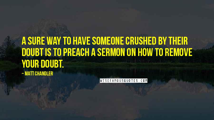 Matt Chandler Quotes: A sure way to have someone crushed by their doubt is to preach a sermon on how to remove your doubt.