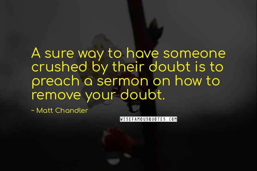 Matt Chandler Quotes: A sure way to have someone crushed by their doubt is to preach a sermon on how to remove your doubt.