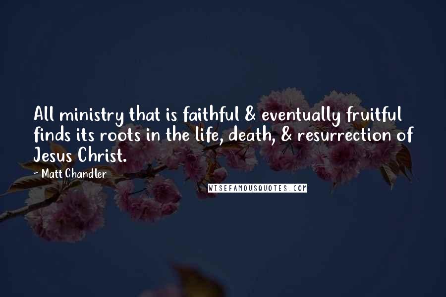 Matt Chandler Quotes: All ministry that is faithful & eventually fruitful finds its roots in the life, death, & resurrection of Jesus Christ.
