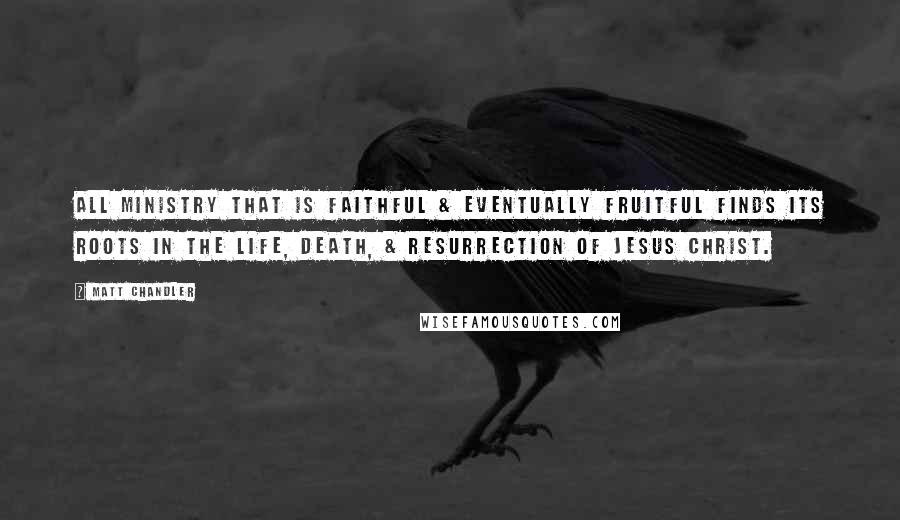 Matt Chandler Quotes: All ministry that is faithful & eventually fruitful finds its roots in the life, death, & resurrection of Jesus Christ.
