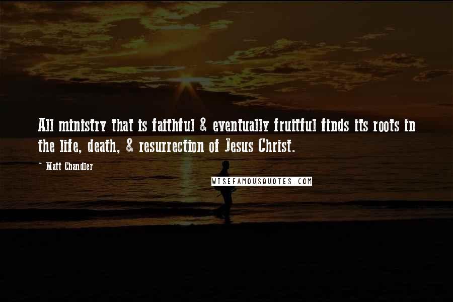 Matt Chandler Quotes: All ministry that is faithful & eventually fruitful finds its roots in the life, death, & resurrection of Jesus Christ.