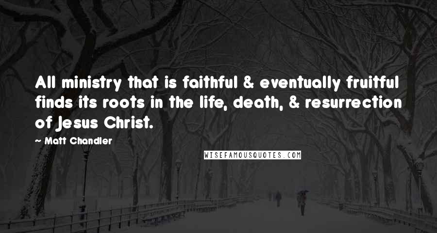 Matt Chandler Quotes: All ministry that is faithful & eventually fruitful finds its roots in the life, death, & resurrection of Jesus Christ.