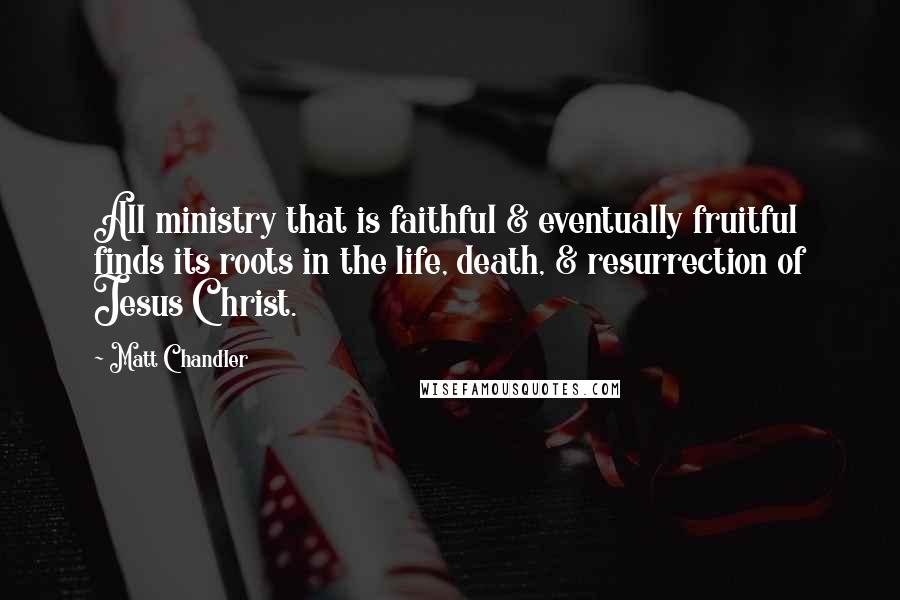 Matt Chandler Quotes: All ministry that is faithful & eventually fruitful finds its roots in the life, death, & resurrection of Jesus Christ.
