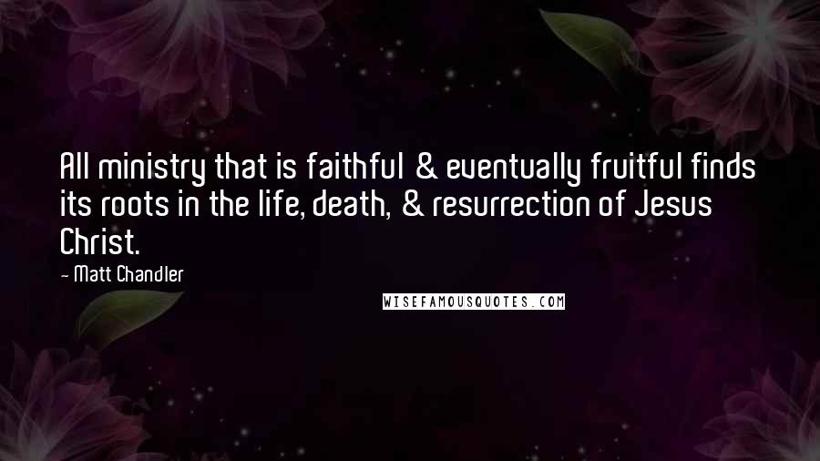 Matt Chandler Quotes: All ministry that is faithful & eventually fruitful finds its roots in the life, death, & resurrection of Jesus Christ.