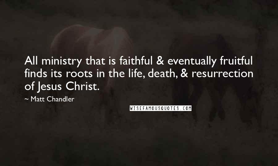 Matt Chandler Quotes: All ministry that is faithful & eventually fruitful finds its roots in the life, death, & resurrection of Jesus Christ.