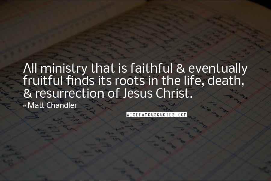 Matt Chandler Quotes: All ministry that is faithful & eventually fruitful finds its roots in the life, death, & resurrection of Jesus Christ.