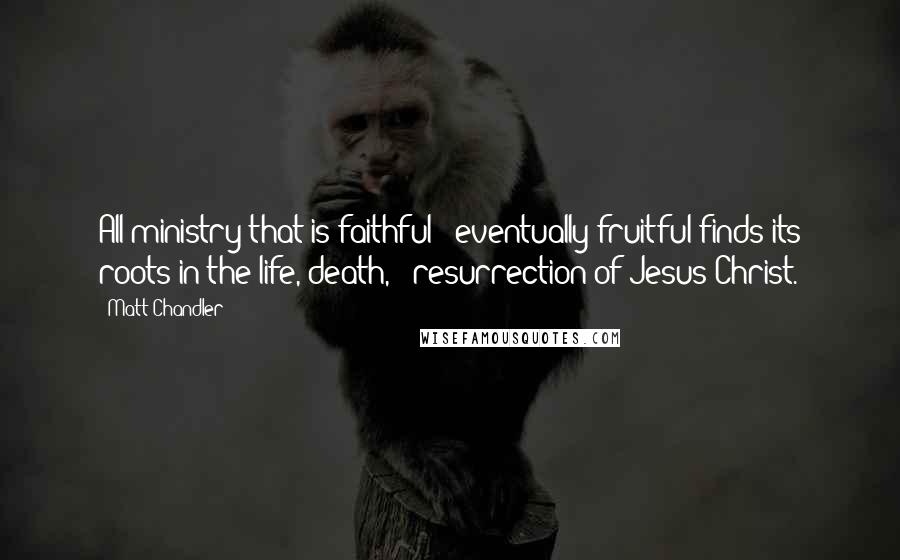 Matt Chandler Quotes: All ministry that is faithful & eventually fruitful finds its roots in the life, death, & resurrection of Jesus Christ.