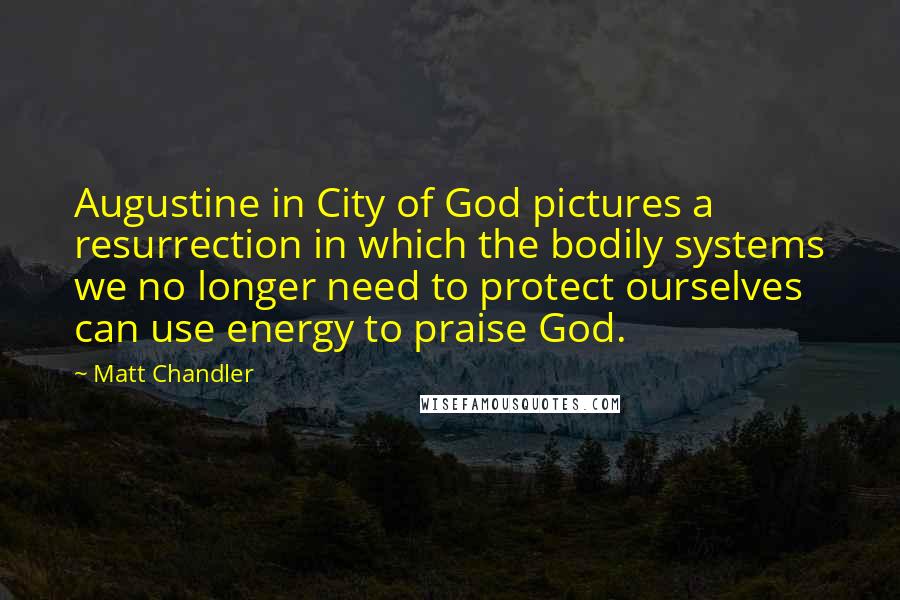 Matt Chandler Quotes: Augustine in City of God pictures a resurrection in which the bodily systems we no longer need to protect ourselves can use energy to praise God.
