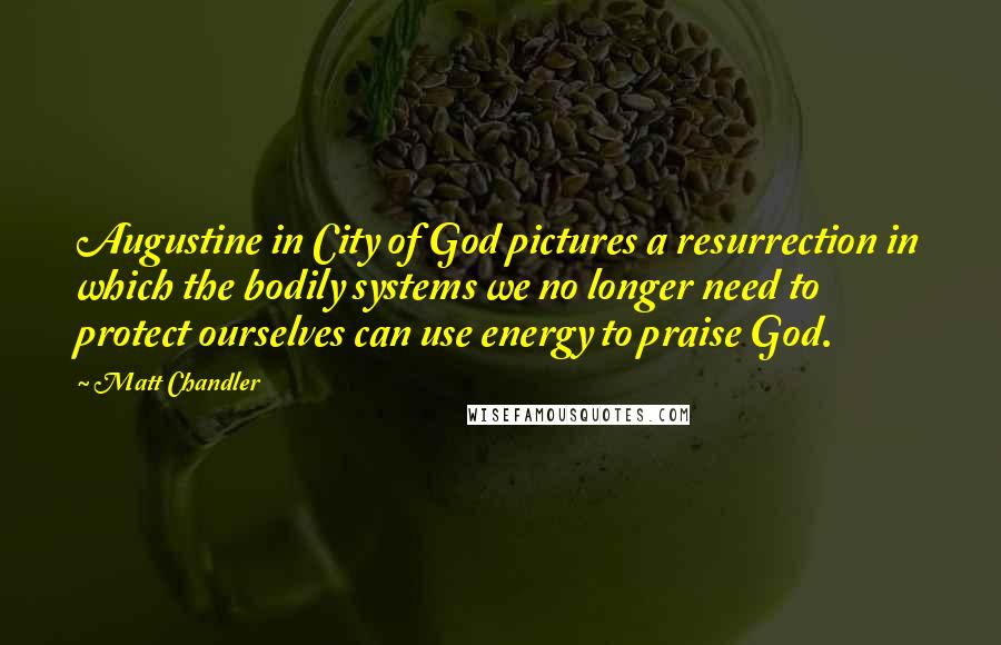 Matt Chandler Quotes: Augustine in City of God pictures a resurrection in which the bodily systems we no longer need to protect ourselves can use energy to praise God.