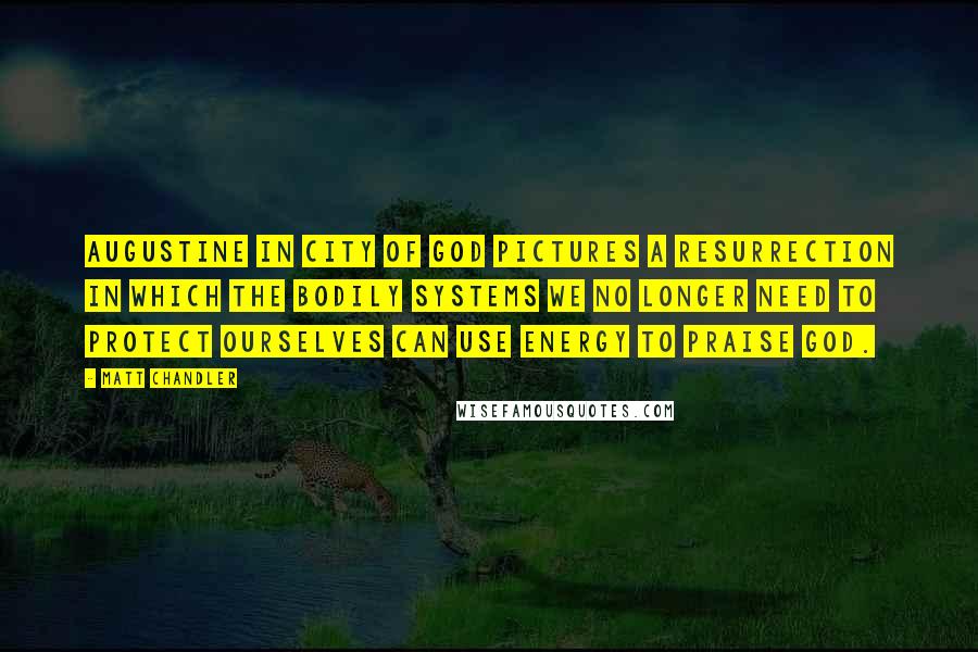 Matt Chandler Quotes: Augustine in City of God pictures a resurrection in which the bodily systems we no longer need to protect ourselves can use energy to praise God.