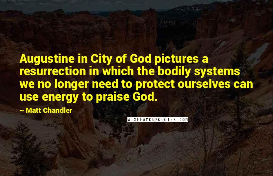 Matt Chandler Quotes: Augustine in City of God pictures a resurrection in which the bodily systems we no longer need to protect ourselves can use energy to praise God.