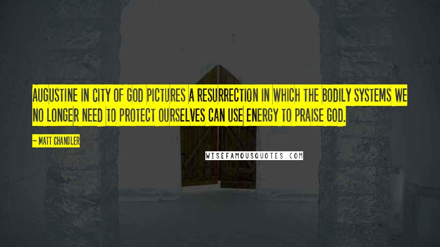 Matt Chandler Quotes: Augustine in City of God pictures a resurrection in which the bodily systems we no longer need to protect ourselves can use energy to praise God.