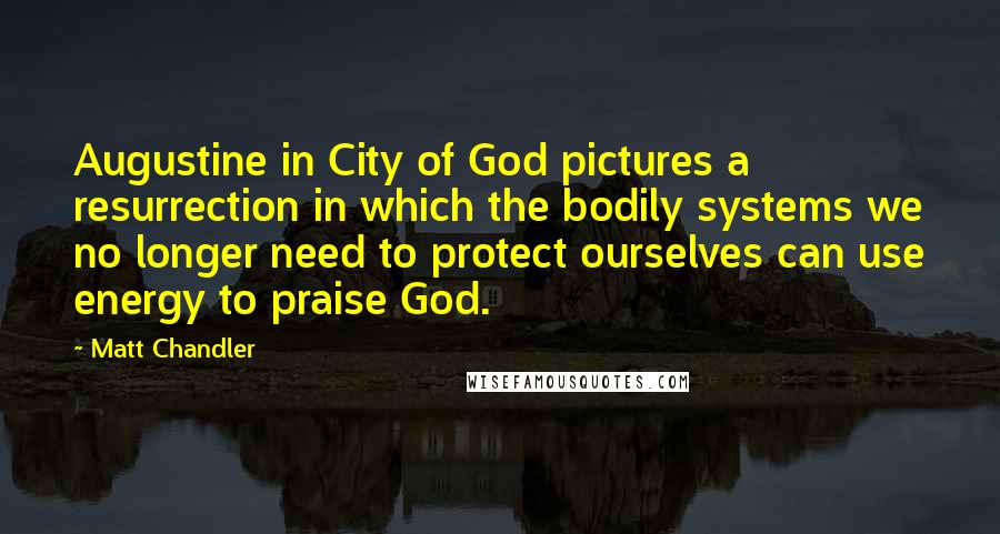 Matt Chandler Quotes: Augustine in City of God pictures a resurrection in which the bodily systems we no longer need to protect ourselves can use energy to praise God.