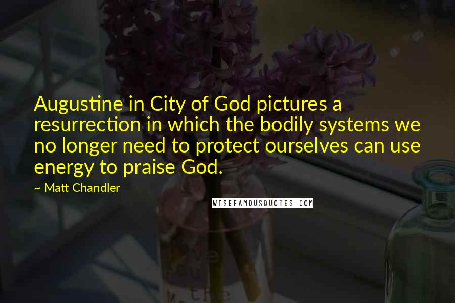 Matt Chandler Quotes: Augustine in City of God pictures a resurrection in which the bodily systems we no longer need to protect ourselves can use energy to praise God.