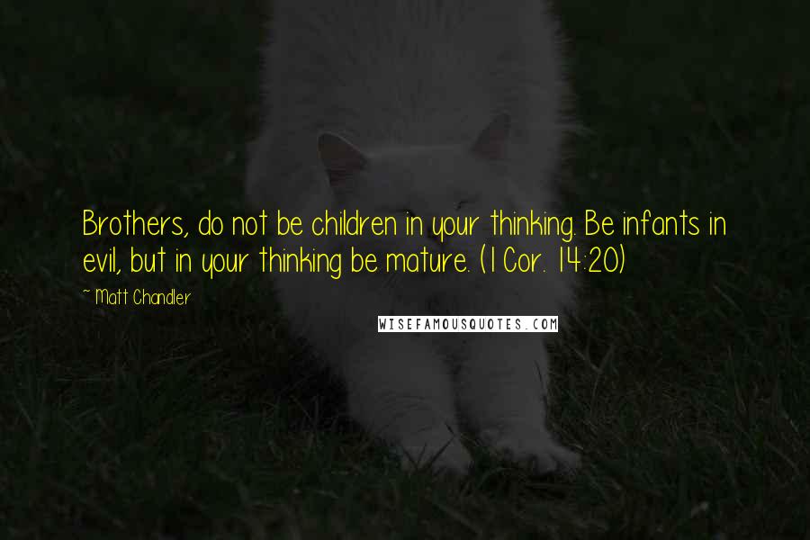 Matt Chandler Quotes: Brothers, do not be children in your thinking. Be infants in evil, but in your thinking be mature. (1 Cor. 14:20)