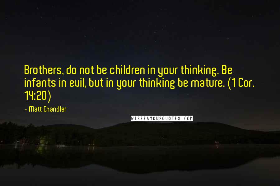 Matt Chandler Quotes: Brothers, do not be children in your thinking. Be infants in evil, but in your thinking be mature. (1 Cor. 14:20)