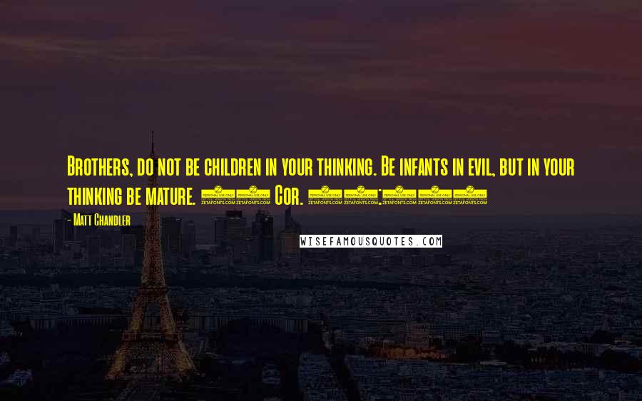 Matt Chandler Quotes: Brothers, do not be children in your thinking. Be infants in evil, but in your thinking be mature. (1 Cor. 14:20)