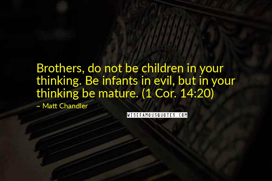 Matt Chandler Quotes: Brothers, do not be children in your thinking. Be infants in evil, but in your thinking be mature. (1 Cor. 14:20)