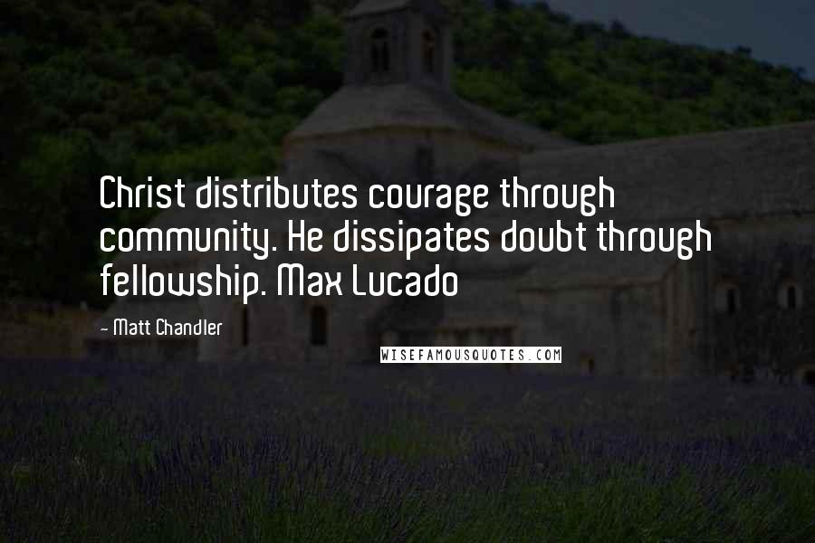 Matt Chandler Quotes: Christ distributes courage through community. He dissipates doubt through fellowship. Max Lucado