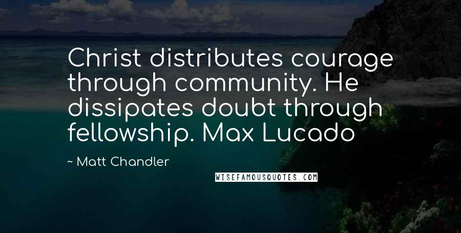 Matt Chandler Quotes: Christ distributes courage through community. He dissipates doubt through fellowship. Max Lucado