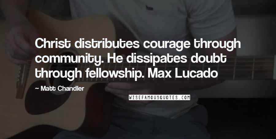 Matt Chandler Quotes: Christ distributes courage through community. He dissipates doubt through fellowship. Max Lucado