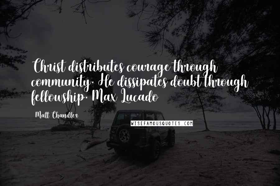 Matt Chandler Quotes: Christ distributes courage through community. He dissipates doubt through fellowship. Max Lucado