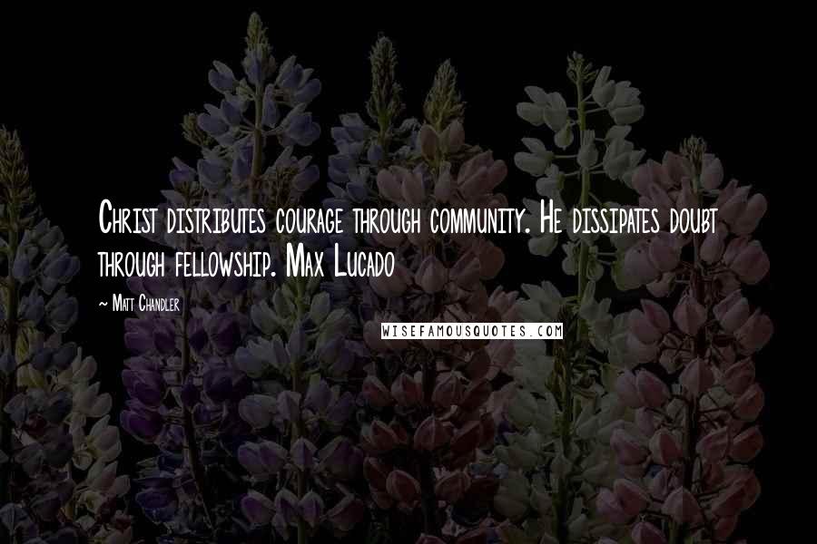 Matt Chandler Quotes: Christ distributes courage through community. He dissipates doubt through fellowship. Max Lucado