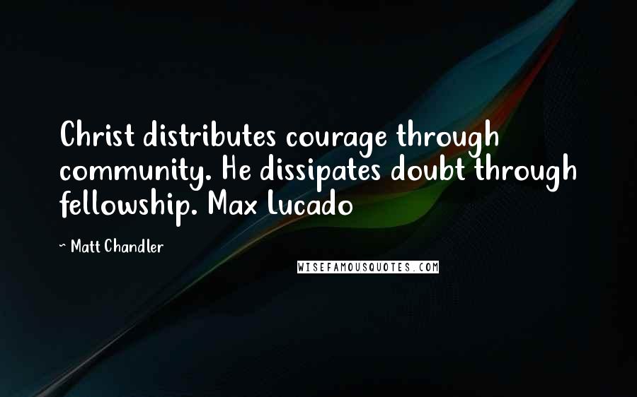 Matt Chandler Quotes: Christ distributes courage through community. He dissipates doubt through fellowship. Max Lucado