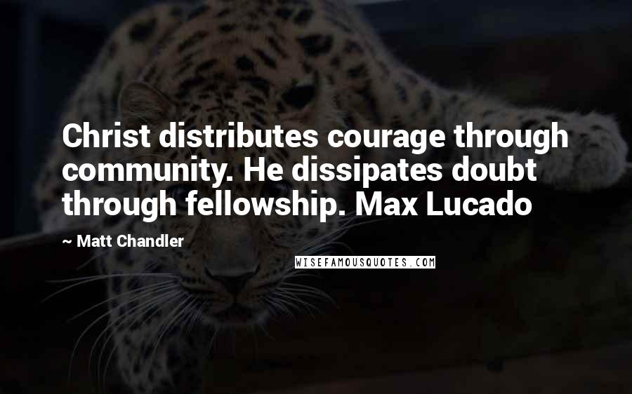 Matt Chandler Quotes: Christ distributes courage through community. He dissipates doubt through fellowship. Max Lucado