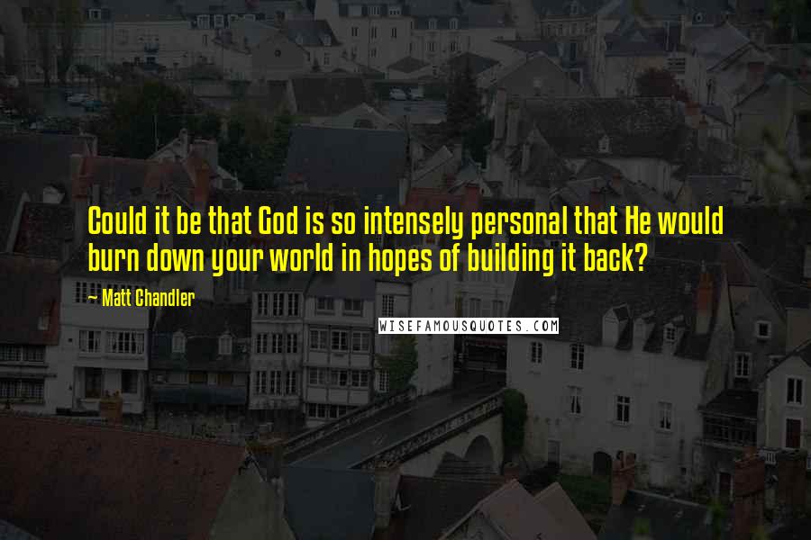 Matt Chandler Quotes: Could it be that God is so intensely personal that He would burn down your world in hopes of building it back?