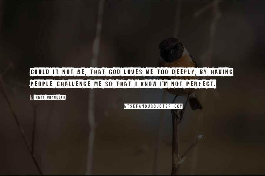 Matt Chandler Quotes: Could it not be, that God loves me too deeply, by having people challenge me so that I know I'm not perfect.