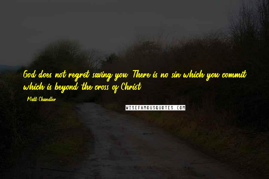Matt Chandler Quotes: God does not regret saving you. There is no sin which you commit which is beyond the cross of Christ.