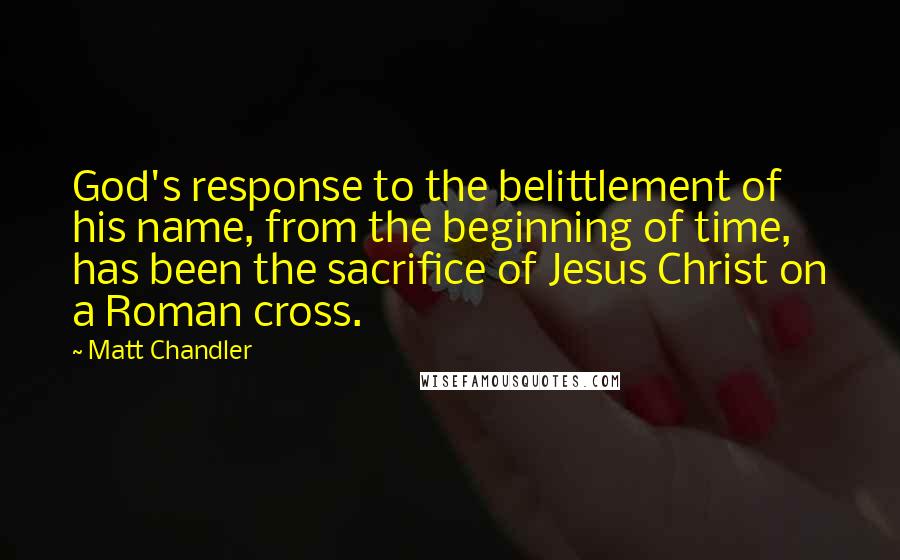 Matt Chandler Quotes: God's response to the belittlement of his name, from the beginning of time, has been the sacrifice of Jesus Christ on a Roman cross.