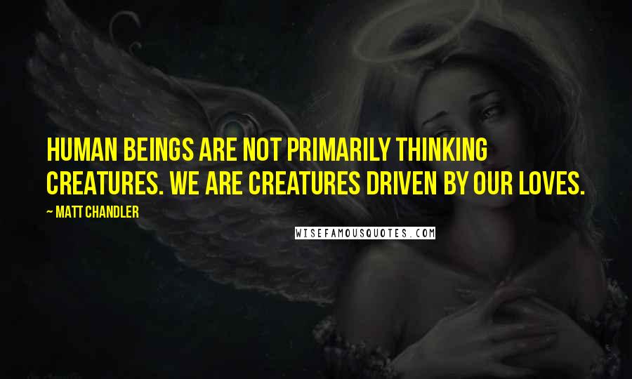 Matt Chandler Quotes: Human beings are not primarily thinking creatures. We are creatures driven by our loves.