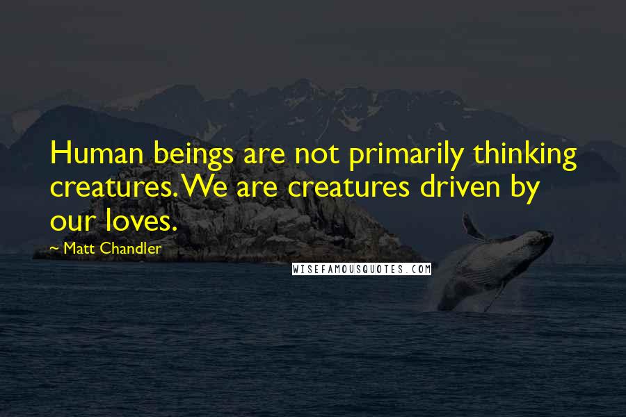 Matt Chandler Quotes: Human beings are not primarily thinking creatures. We are creatures driven by our loves.