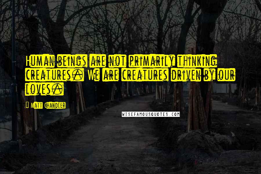 Matt Chandler Quotes: Human beings are not primarily thinking creatures. We are creatures driven by our loves.