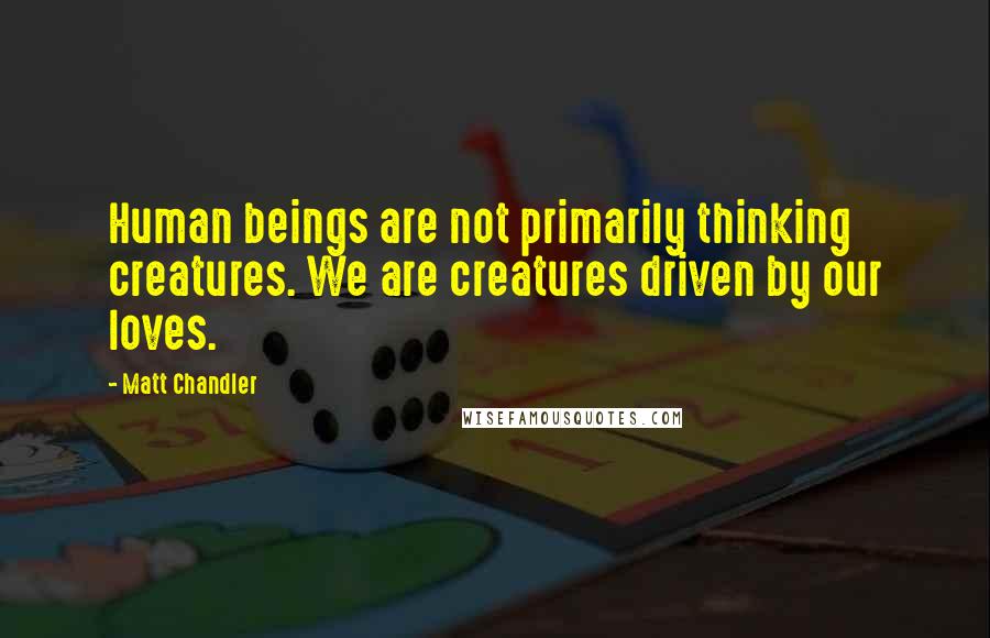 Matt Chandler Quotes: Human beings are not primarily thinking creatures. We are creatures driven by our loves.