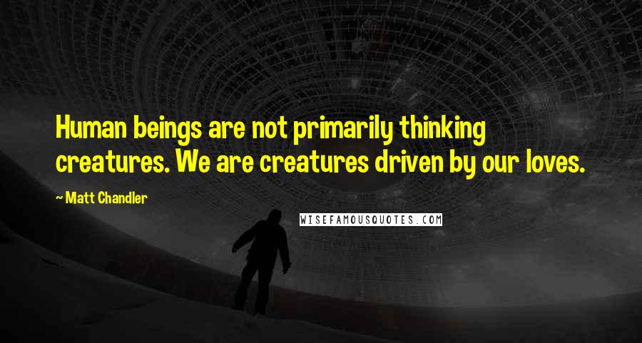 Matt Chandler Quotes: Human beings are not primarily thinking creatures. We are creatures driven by our loves.