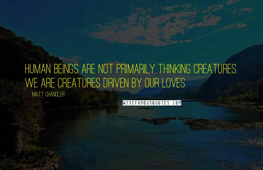 Matt Chandler Quotes: Human beings are not primarily thinking creatures. We are creatures driven by our loves.