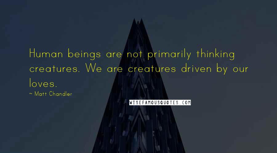 Matt Chandler Quotes: Human beings are not primarily thinking creatures. We are creatures driven by our loves.