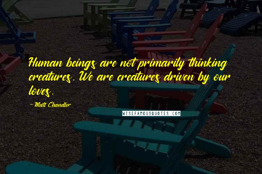 Matt Chandler Quotes: Human beings are not primarily thinking creatures. We are creatures driven by our loves.