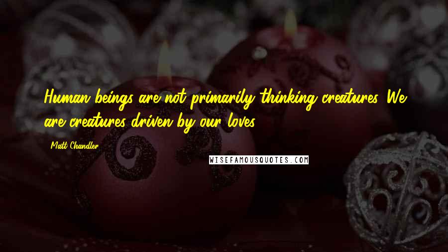 Matt Chandler Quotes: Human beings are not primarily thinking creatures. We are creatures driven by our loves.